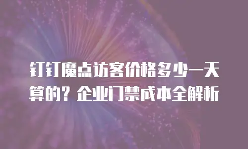 钉钉魔点访客价格多少一天算的？企业门禁成本全解析