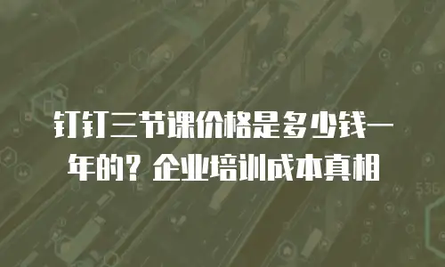 钉钉三节课价格是多少钱一年的？企业培训成本真相