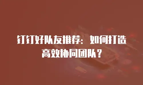 钉钉好队友推荐：如何打造高效协同团队？