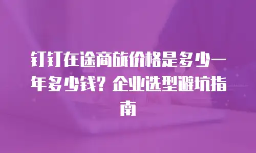 钉钉在途商旅价格是多少一年多少钱？企业选型避坑指南