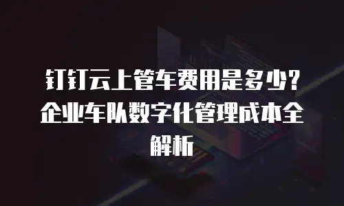 钉钉云上管车费用是多少？企业车队数字化管理成本全解析
