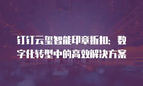 钉钉云玺智能印章折扣：数字化转型中的高效解决方案
