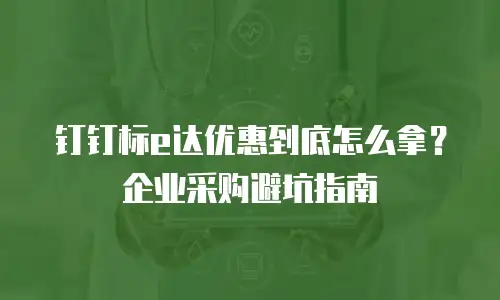 钉钉标e达优惠到底怎么拿？企业采购避坑指南