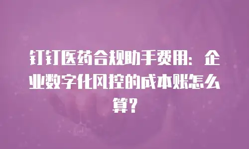 钉钉医药合规助手费用：企业数字化风控的成本账怎么算？