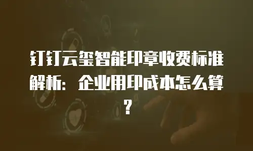 钉钉云玺智能印章收费标准解析：企业用印成本怎么算？