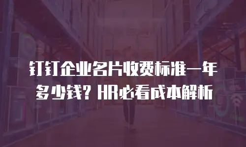 钉钉企业名片收费标准一年多少钱？HR必看成本解析