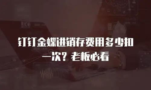 钉钉金蝶进销存费用多少扣一次？老板必看