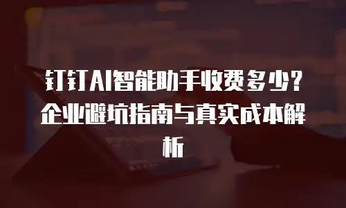 钉钉AI智能助手收费多少？企业避坑指南与真实成本解析