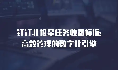 钉钉北极星任务收费标准：高效管理的数字化引擎