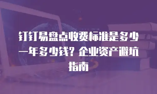 钉钉易盘点收费标准是多少一年多少钱？企业资产避坑指南
