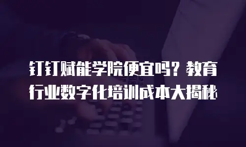 钉钉赋能学院便宜吗？教育行业数字化培训成本大揭秘