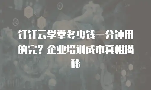 钉钉云学堂多少钱一分钟用的完？企业培训成本真相揭秘