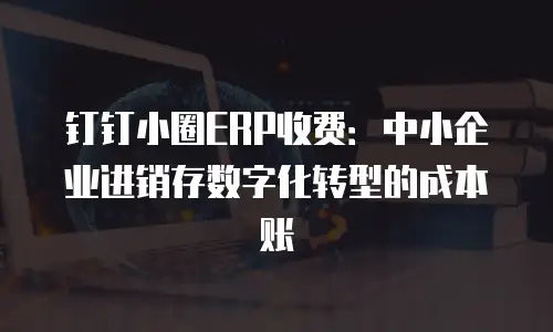 钉钉小圈ERP收费：中小企业进销存数字化转型的成本账