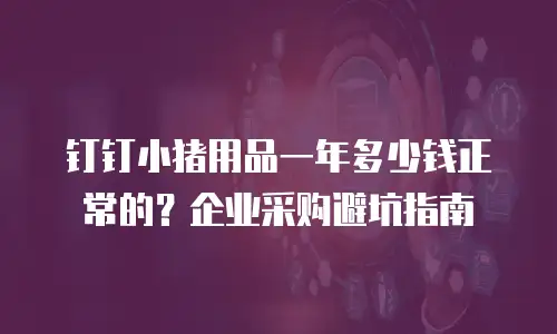 钉钉小猪用品一年多少钱正常的？企业采购避坑指南