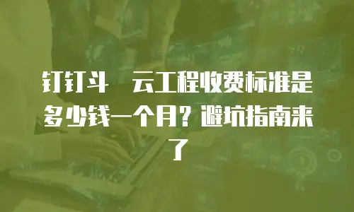 钉钉斗栱云工程收费标准是多少钱一个月？避坑指南来了