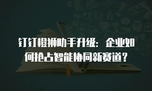 钉钉橙狮助手升级：企业如何抢占智能协同新赛道？