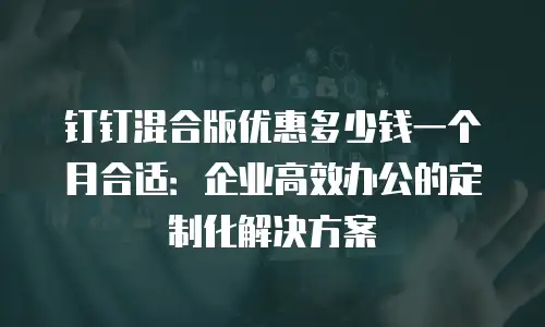 钉钉混合版优惠多少钱一个月合适：企业高效办公的定制化解决方案