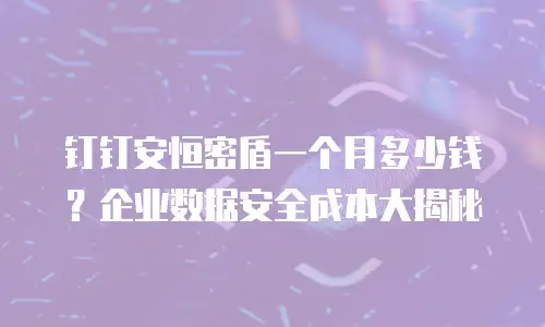 钉钉安恒密盾一个月多少钱？企业数据安全成本大揭秘