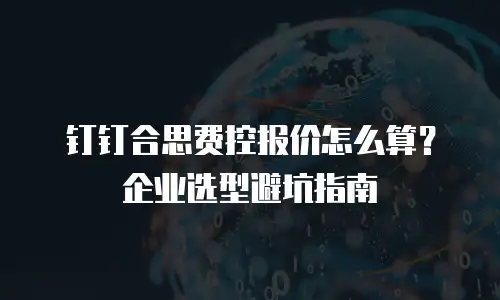 钉钉合思费控报价怎么算？企业选型避坑指南