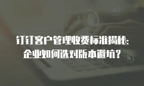 钉钉客户管理收费标准揭秘：企业如何选对版本避坑？