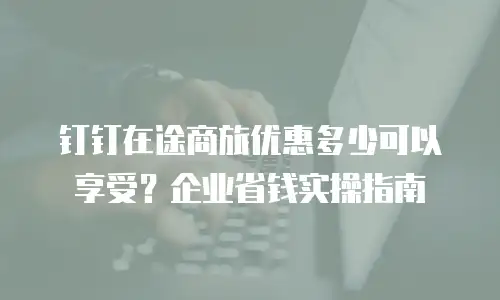 钉钉在途商旅优惠多少可以享受？企业省钱实操指南