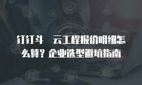 钉钉斗栱云工程报价明细怎么算？企业选型避坑指南