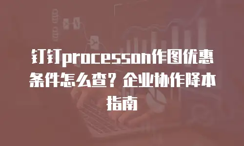 钉钉processon作图优惠条件怎么查？企业协作降本指南