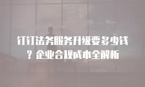 钉钉法务服务升级要多少钱？企业合规成本全解析