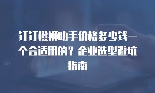 钉钉橙狮助手价格多少钱一个合适用的？企业选型避坑指南
