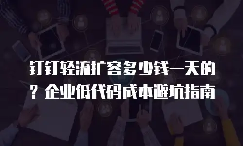 钉钉轻流扩容多少钱一天的？企业低代码成本避坑指南