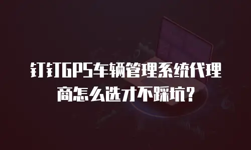 钉钉GPS车辆管理系统代理商怎么选才不踩坑？