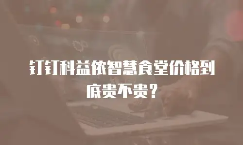 钉钉科益侬智慧食堂价格到底贵不贵？