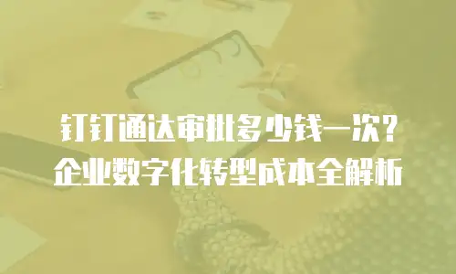 钉钉通达审批多少钱一次？企业数字化转型成本全解析