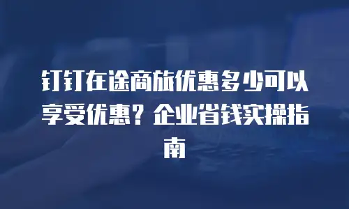 钉钉在途商旅优惠多少可以享受优惠？企业省钱实操指南