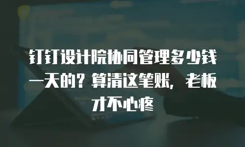 钉钉设计院协同管理多少钱一天的？算清这笔账，老板才不心疼