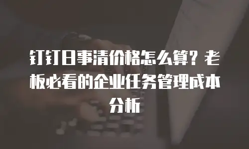 钉钉日事清价格怎么算？老板必看的企业任务管理成本分析