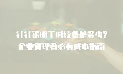 钉钉诺明工时续费是多少？企业管理者必看成本指南