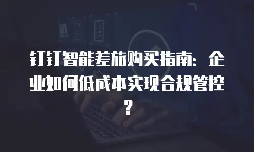 钉钉智能差旅购买指南：企业如何低成本实现合规管控？