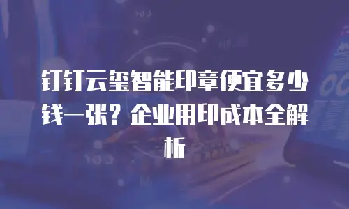 钉钉云玺智能印章便宜多少钱一张？企业用印成本全解析