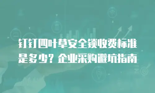 钉钉四叶草安全锁收费标准是多少？企业采购避坑指南
