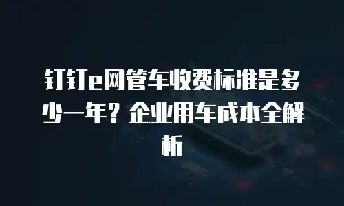 钉钉e网管车收费标准是多少一年？企业用车成本全解析