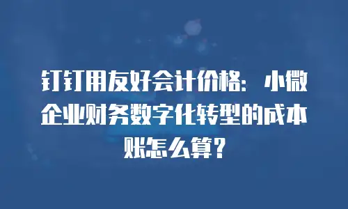 钉钉用友好会计价格：小微企业财务数字化转型的成本账怎么算？