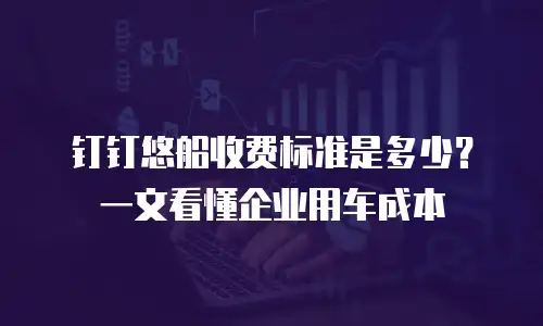 钉钉悠船收费标准是多少？一文看懂企业用车成本