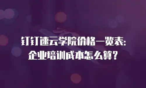 钉钉速云学院价格一览表：企业培训成本怎么算？