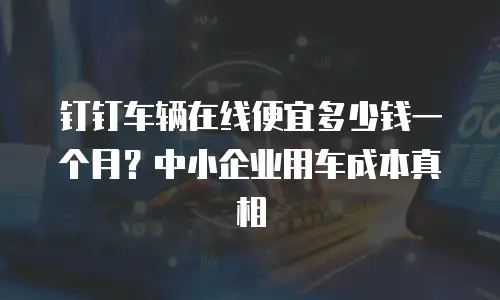 钉钉车辆在线便宜多少钱一个月？中小企业用车成本真相