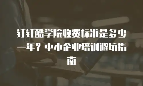 钉钉酷学院收费标准是多少一年？中小企业培训避坑指南