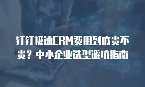 钉钉极速CRM费用到底贵不贵？中小企业选型避坑指南