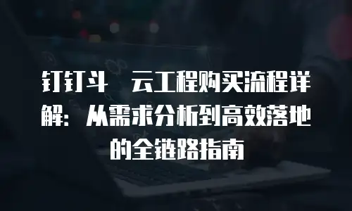 钉钉斗栱云工程购买流程详解：从需求分析到高效落地的全链路指南