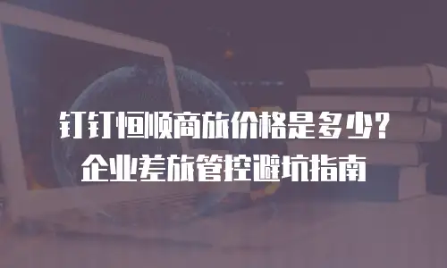 钉钉恒顺商旅价格是多少？企业差旅管控避坑指南