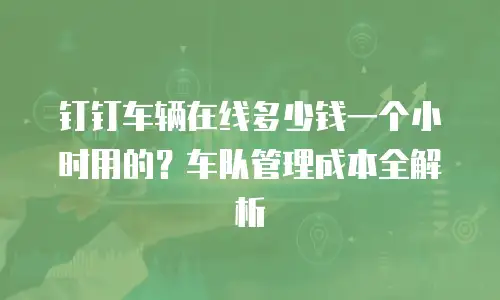 钉钉车辆在线多少钱一个小时用的？车队管理成本全解析